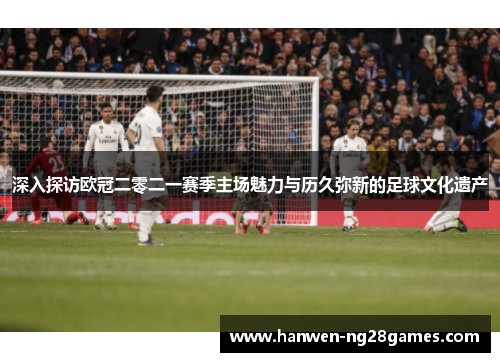 深入探访欧冠二零二一赛季主场魅力与历久弥新的足球文化遗产