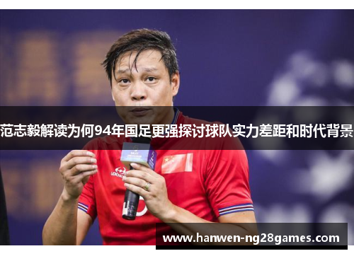 范志毅解读为何94年国足更强探讨球队实力差距和时代背景