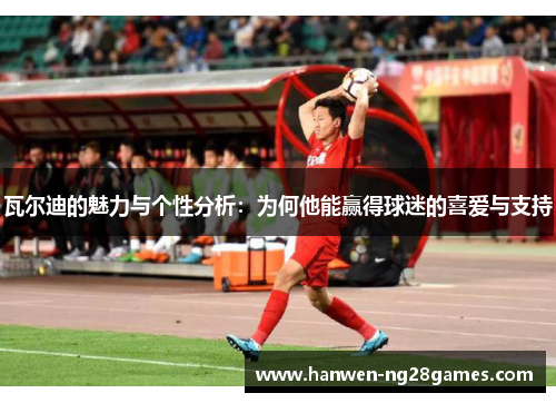 瓦尔迪的魅力与个性分析：为何他能赢得球迷的喜爱与支持